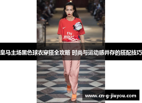 皇马主场黑色球衣穿搭全攻略 时尚与运动感并存的搭配技巧