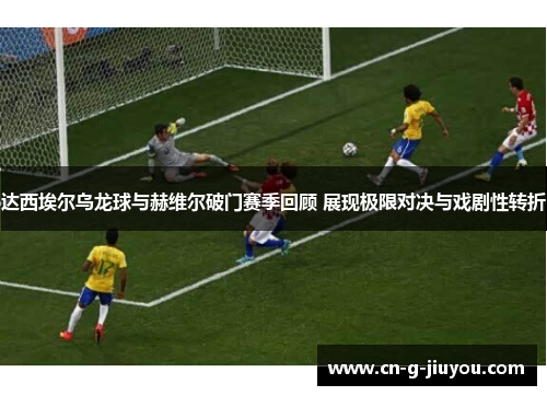 达西埃尔乌龙球与赫维尔破门赛季回顾 展现极限对决与戏剧性转折