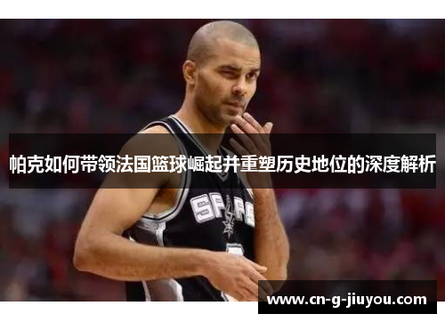 帕克如何带领法国篮球崛起并重塑历史地位的深度解析 帕克如何带领法国篮球崛起并重塑历史地位的深度解析