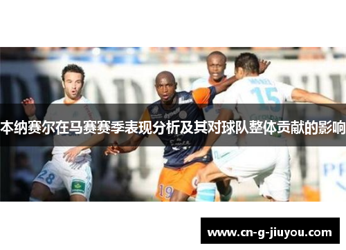 本纳赛尔在马赛赛季表现分析及其对球队整体贡献的影响