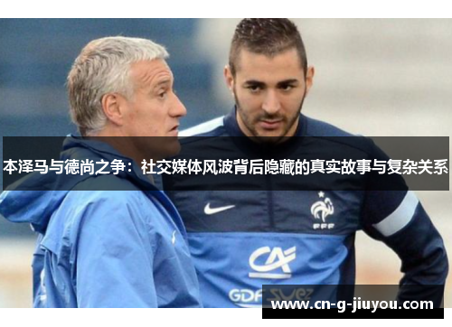 本泽马与德尚之争：社交媒体风波背后隐藏的真实故事与复杂关系