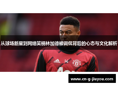 从球场新星到网络笑柄林加德被调侃背后的心态与文化解析 从球场新星到网络笑柄林加德被调侃背后的心态与文化解析