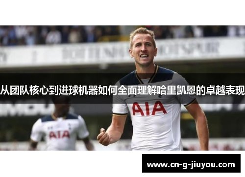 从团队核心到进球机器如何全面理解哈里凯恩的卓越表现 从团队核心到进球机器如何全面理解哈里凯恩的卓越表现