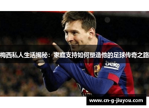 梅西私人生活揭秘：家庭支持如何塑造他的足球传奇之路