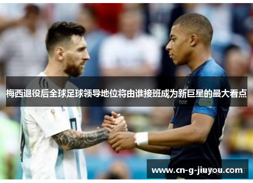 梅西退役后全球足球领导地位将由谁接班成为新巨星的最大看点 梅西退役后全球足球领导地位将由谁接班成为新巨星的最大看点