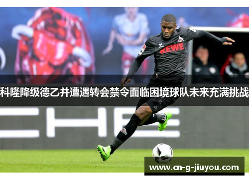 科隆降级德乙并遭遇转会禁令面临困境球队未来充满挑战 科隆降级德乙并遭遇转会禁令面临困境球队未来充满挑战