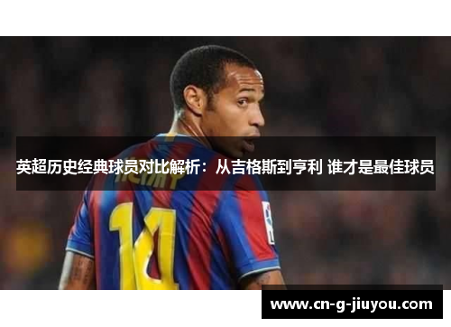 英超历史经典球员对比解析：从吉格斯到亨利 谁才是最佳球员