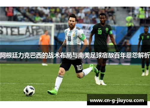 阿根廷力克巴西的战术布局与南美足球宿敌百年恩怨解析