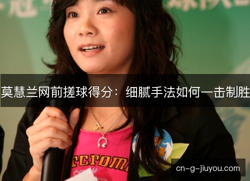 莫慧兰网前搓球得分:细腻手法如何一击制胜 莫慧兰网前搓球得分:细腻手法如何一击制胜