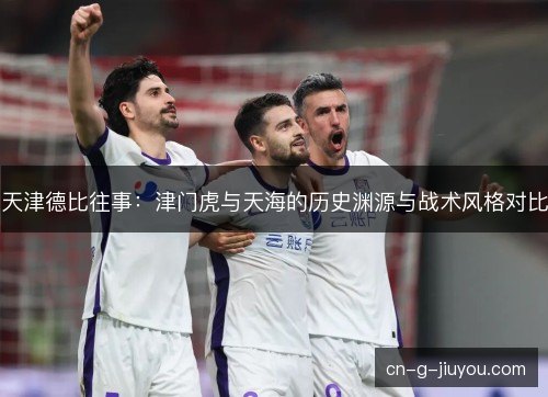 天津德比往事:津门虎与天海的历史渊源与战术风格对比 天津德比往事:津门虎与天海的历史渊源与战术风格对比